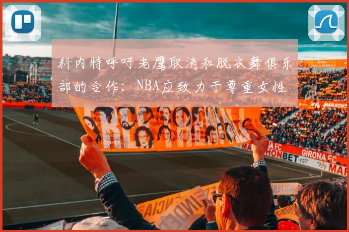 科内特呼吁老鹰取消和脱衣舞俱乐部的合作：NBA应致力于尊重女性