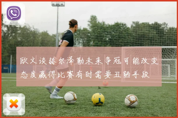 欧文谈赫尔泽勒未来争冠可能改变态度赢得比赛有时需要丑陋手段