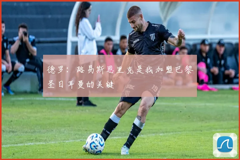 德罗：路易斯恩里克是我加盟巴黎圣日耳曼的关键
