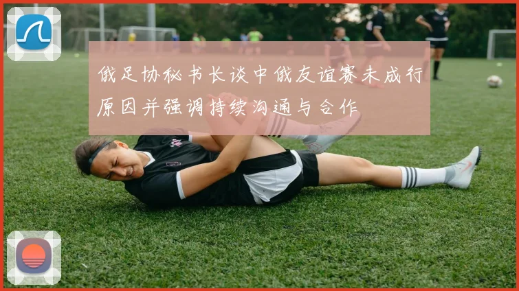俄足协秘书长谈中俄友谊赛未成行原因并强调持续沟通与合作