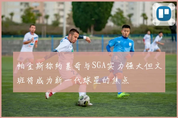帕金斯称约基奇与SGA实力强大但文班将成为新一代球星的焦点