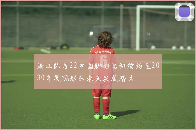 浙江队与22岁国脚刘浩帆续约至2030年展现球队未来发展潜力