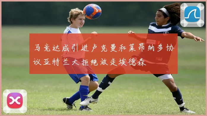 马竞达成引进卢克曼和莱昂纳多协议亚特兰大拒绝放走埃德森