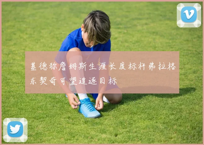 基德称詹姆斯生涯长度标杆弗拉格东契奇可望追逐目标