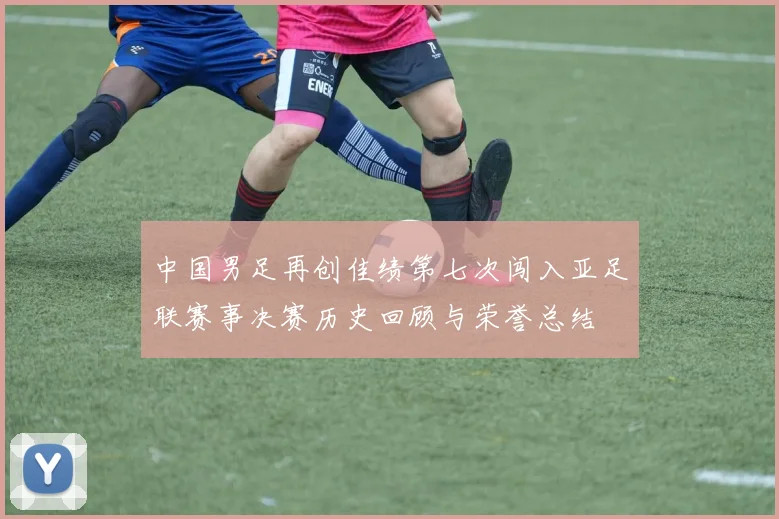 中国男足再创佳绩第七次闯入亚足联赛事决赛历史回顾与荣誉总结