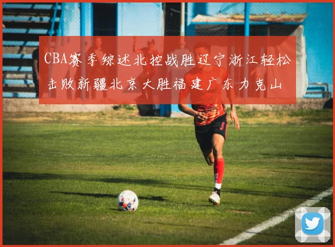 CBA赛季综述北控战胜辽宁浙江轻松击败新疆北京大胜福建广东力克山西