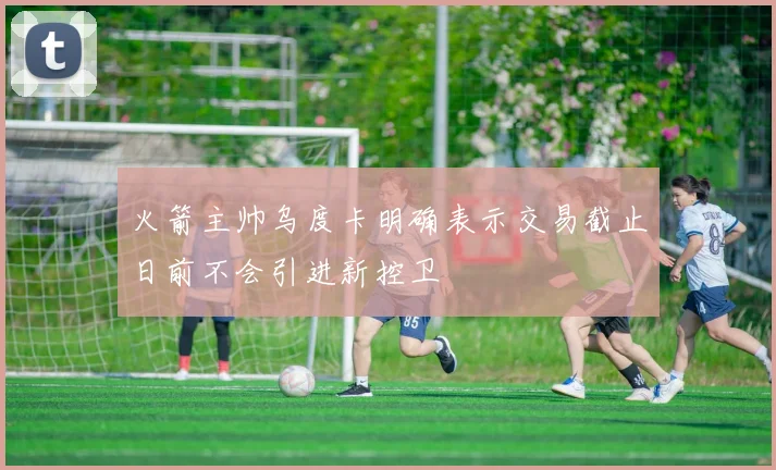 火箭主帅乌度卡明确表示交易截止日前不会引进新控卫