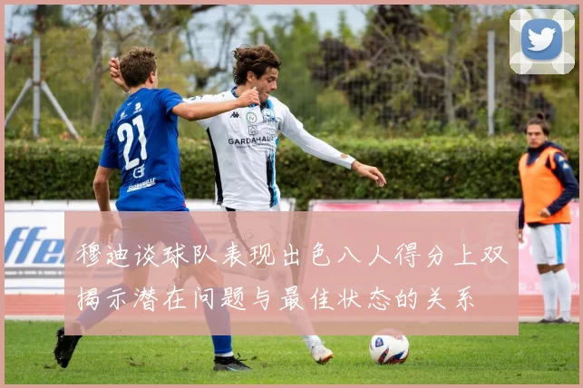 穆迪谈球队表现出色八人得分上双揭示潜在问题与最佳状态的关系
