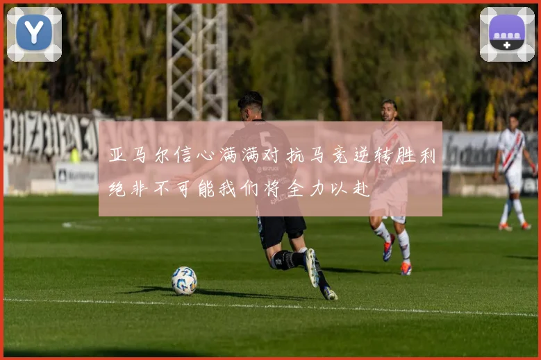 亚马尔信心满满对抗马竞逆转胜利绝非不可能我们将全力以赴