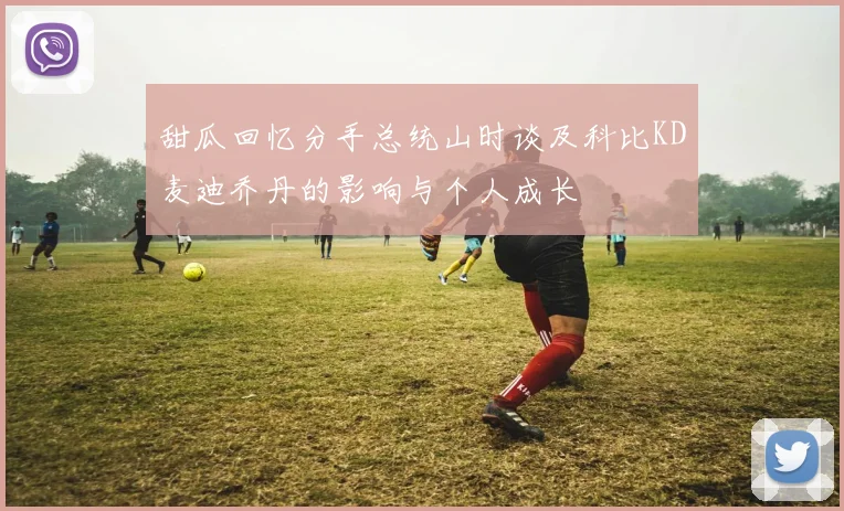 甜瓜回忆分手总统山时谈及科比KD麦迪乔丹的影响与个人成长