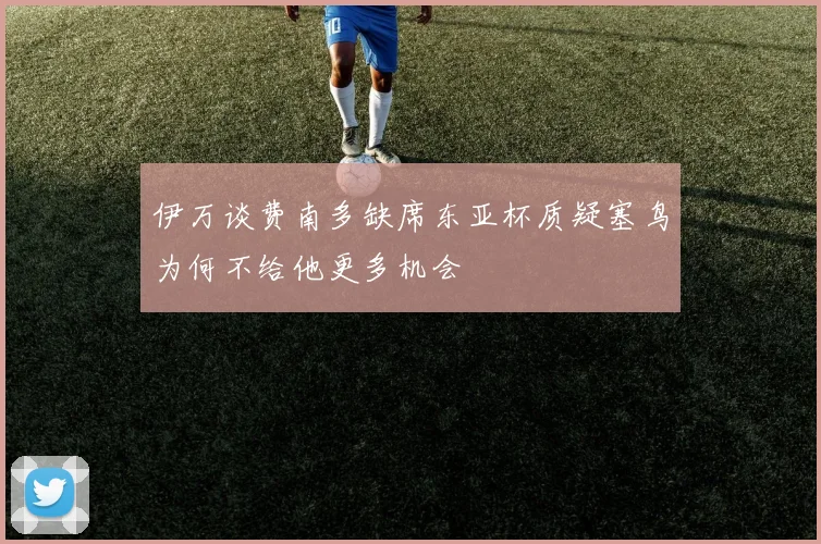 伊万谈费南多缺席东亚杯质疑塞鸟为何不给他更多机会