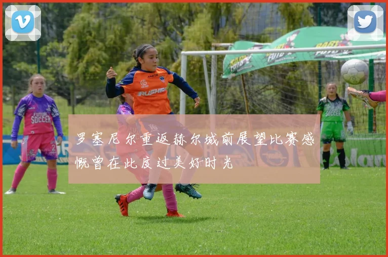 罗塞尼尔重返赫尔城前展望比赛感慨曾在此度过美好时光