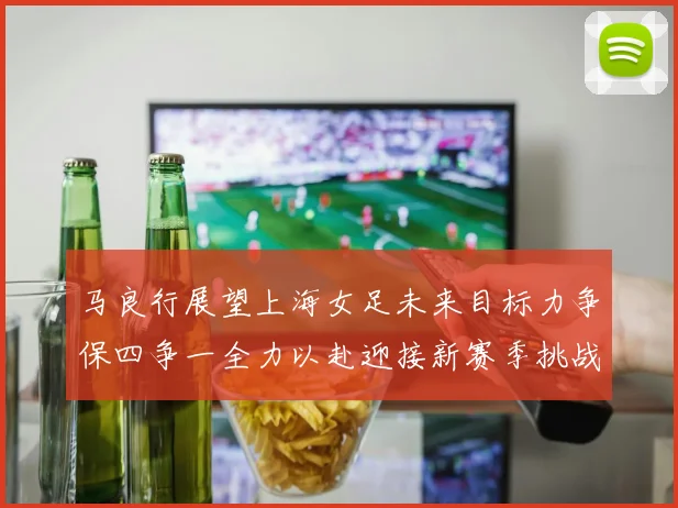 马良行展望上海女足未来目标力争保四争一全力以赴迎接新赛季挑战