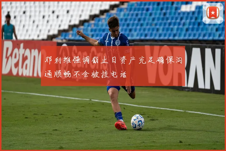 邓利维强调截止日资产充足确保沟通顺畅不会被挂电话