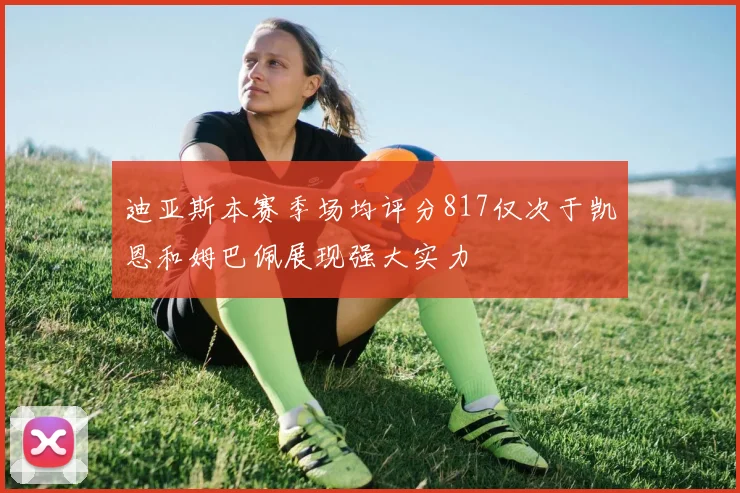 迪亚斯本赛季场均评分817仅次于凯恩和姆巴佩展现强大实力