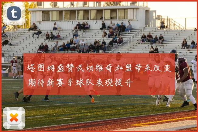 塔图姆盛赞武切维奇加盟带来改变期待新赛季球队表现提升