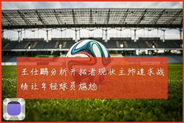 王仕鹏分析开拓者现状主帅追求战绩让年轻球员尴尬