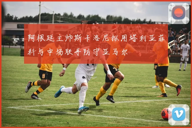 阿根廷主帅斯卡洛尼拟用塔利亚菲科与中场联手防守亚马尔