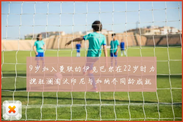 9岁加入曼联的伊克巴尔在22岁时力挽狂澜淘汰印尼与加纳乔同龄成就辉煌