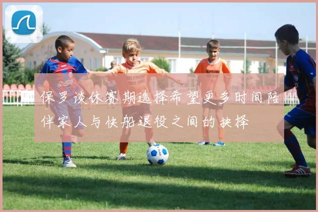 保罗谈休赛期选择希望更多时间陪伴家人与快船退役之间的抉择