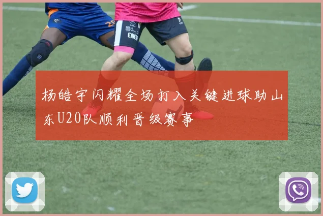 杨皓宇闪耀全场打入关键进球助山东U20队顺利晋级赛事