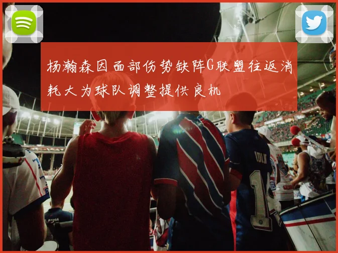 杨瀚森因面部伤势缺阵G联盟往返消耗大为球队调整提供良机