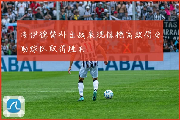 洛伊德替补出战表现惊艳高效得分助球队取得胜利