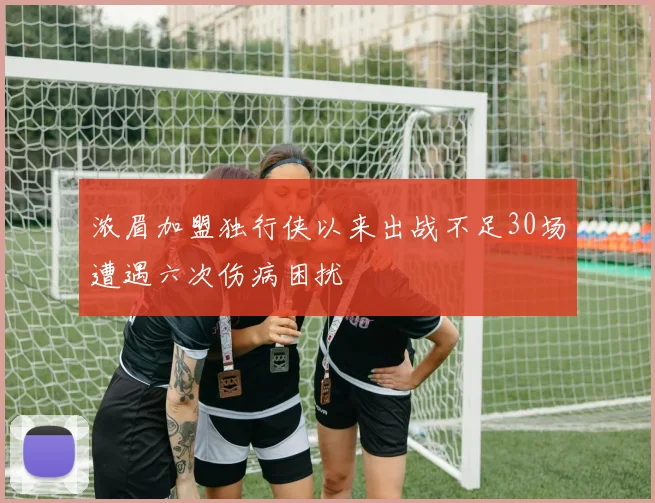 浓眉加盟独行侠以来出战不足30场遭遇六次伤病困扰