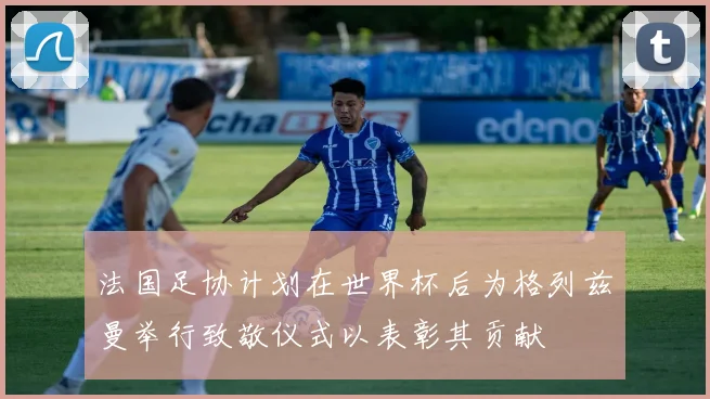 法国足协计划在世界杯后为格列兹曼举行致敬仪式以表彰其贡献
